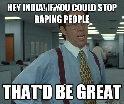 Hey india! if you could stop raping people That'd be great  Lumbergh
