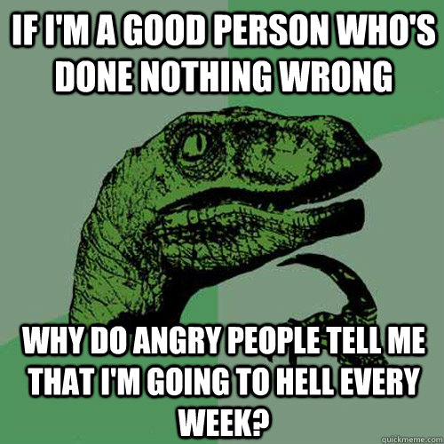 If I'm a good person who's done nothing wrong Why do angry people tell me that I'm going to hell every week? - If I'm a good person who's done nothing wrong Why do angry people tell me that I'm going to hell every week?  Philosoraptor