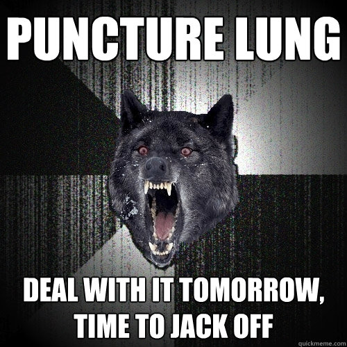 puncture lung deal with it tomorrow,   time to jack off  Insanity Wolf
