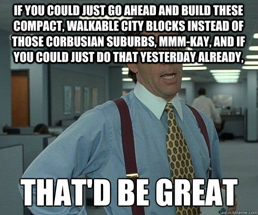 If you could just go ahead and build these compact, walkable city blocks instead of those Corbusian suburbs, mmm-kay, and if you could just do that yesterday already, that'd be great  