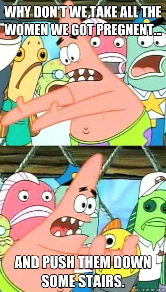 Why don't we take all the women we got pregnent... And push them down some stairs.  Push it somewhere else Patrick