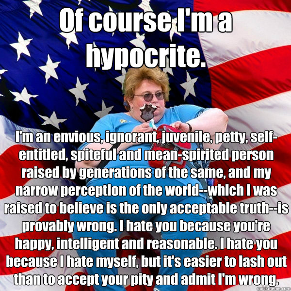 Of course I'm a hypocrite. I'm an envious, ignorant, juvenile, petty, self-entitled, spiteful and mean-spirited person raised by generations of the same, and my narrow perception of the world--which I was raised to believe is the only acceptable truth--is - Of course I'm a hypocrite. I'm an envious, ignorant, juvenile, petty, self-entitled, spiteful and mean-spirited person raised by generations of the same, and my narrow perception of the world--which I was raised to believe is the only acceptable truth--is  Asinine American fat obese red state republican lady meme