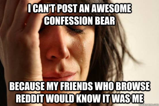 I can't post an awesome confession bear  because my friends who browse reddit would know it was me   First World Problems