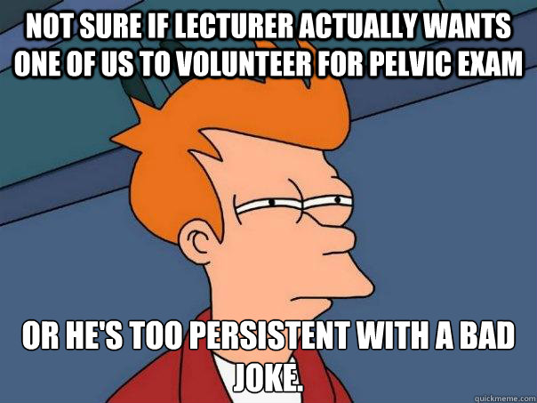 Not sure if lecturer actually wants one of us to volunteer for pelvic exam Or he's too persistent with a bad joke.  Futurama Fry