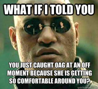 What if I told you you just caught OAG at an off moment because she is getting so comfortable around you?  What if I told you
