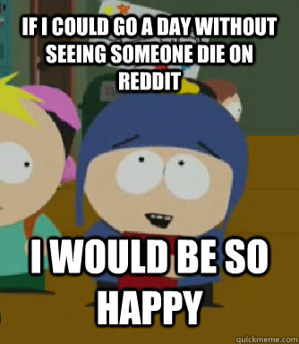 If I could go a day without seeing someone die on reddit I WOULD BE SO HAPPY  Craig - I would be so happy