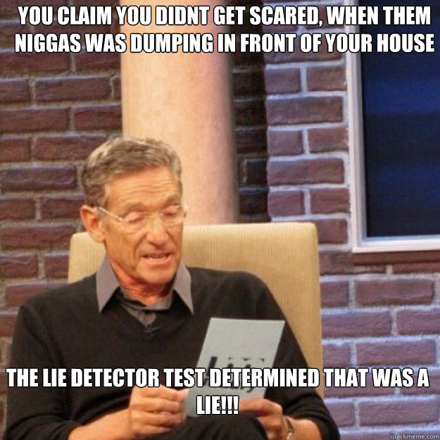 you claim you didnt get scared, when them niggas was dumping in front of your house THE LIE DETECTOR TEST DETERMINED THAT WAS A LIE!!! - you claim you didnt get scared, when them niggas was dumping in front of your house THE LIE DETECTOR TEST DETERMINED THAT WAS A LIE!!!  Maury