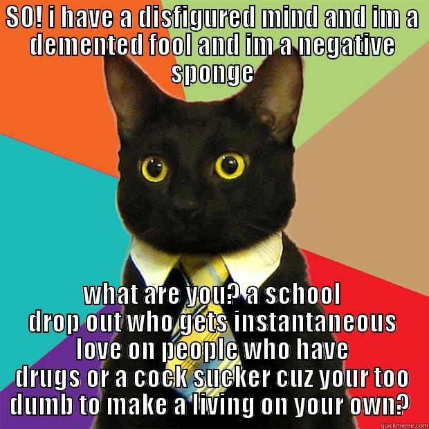 SO! I HAVE A DISFIGURED MIND AND IM A DEMENTED FOOL AND IM A NEGATIVE SPONGE WHAT ARE YOU? A SCHOOL DROP OUT WHO GETS INSTANTANEOUS LOVE ON PEOPLE WHO HAVE DRUGS OR A COCK SUCKER CUZ YOUR TOO DUMB TO MAKE A LIVING ON YOUR OWN?  Business Cat