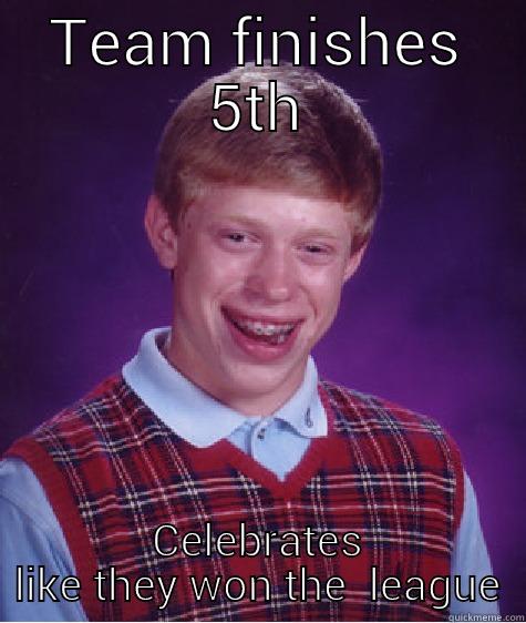TEAM FINISHES 5TH CELEBRATES LIKE THEY WON THE  LEAGUE Bad Luck Brian