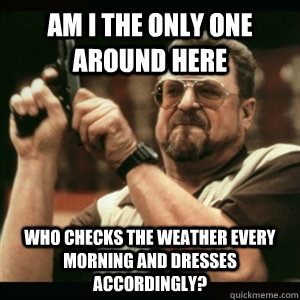Am i the only one around here Who checks the weather every morning and dresses accordingly? - Am i the only one around here Who checks the weather every morning and dresses accordingly?  Am I The Only One Round Here