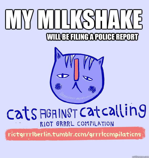 My Milkshake 
 will be filing a police report  cats against catcalling