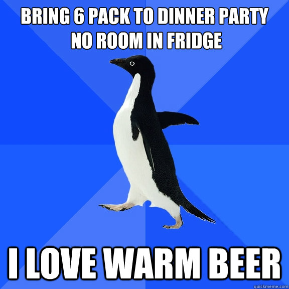 Bring 6 pack to dinner party
 No room in fridge I love warm beer  Socially Awkward Penguin