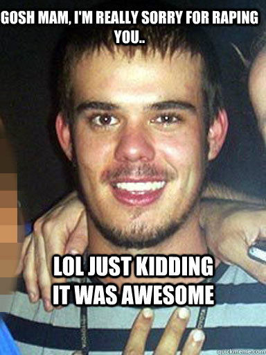Gosh mam, I'm really sorry for raping you..  lol just kidding it was awesome - Gosh mam, I'm really sorry for raping you..  lol just kidding it was awesome  Unremorseful Rapist Randal
