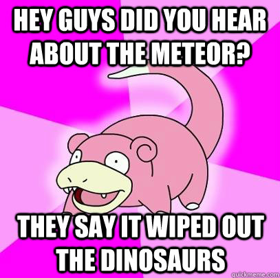 Hey guys did you hear about the meteor? They say it wiped out the dinosaurs  Slowpoke