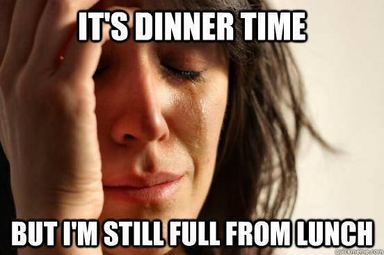 It's dinner time but i'm still full from lunch  First World Problems