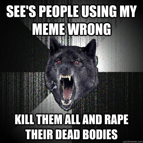 See's people using my meme wrong kill them all and rape their dead bodies  Insanity Wolf