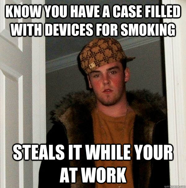 Know you have a case filled with devices for smoking Steals it while your at work  Scumbag Steve
