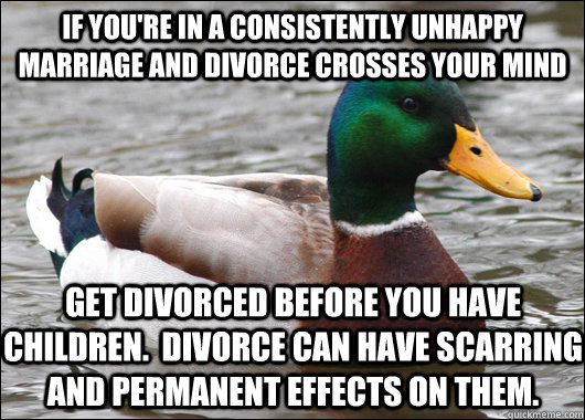 If you're in a consistently unhappy marriage and divorce crosses your mind get divorced before you have children.  Divorce can have scarring and permanent effects on them.  Actual Advice Mallard