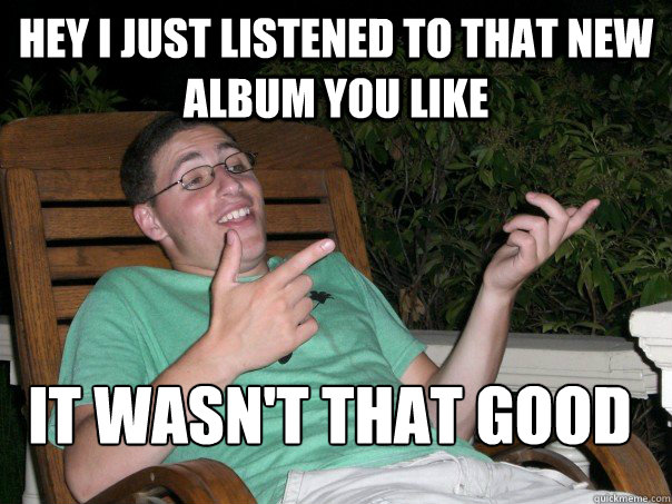 hey i just listened to that new album you like it wasn't that good  Scumbag Ben