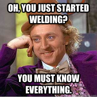 Oh, You just started welding? You must know everything.  Creepy Wonka