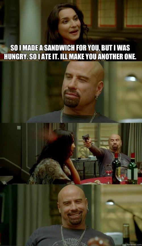 So I made a sandwich for you, but I was hungry. So i ate it. Ill make you another one.  Skinhead John