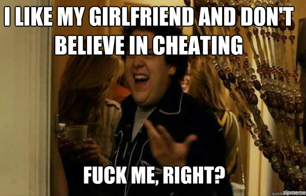 I like my girlfriend and don't believe in cheating FUCK ME, RIGHT?  fuck me right