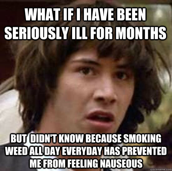 what if i have been seriously ill for months but  didn't know because smoking weed all day everyday has prevented me from feeling nauseous  - what if i have been seriously ill for months but  didn't know because smoking weed all day everyday has prevented me from feeling nauseous   conspiracy keanu