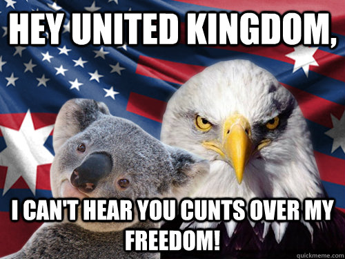 Hey United Kingdom, I can't hear you cunts over my freedom!  Ameristralia