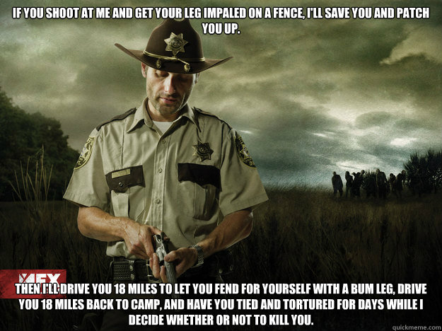 If you shoot at me and get your leg impaled on a fence, I'll save you and patch you up. Then I'll drive you 18 miles to let you fend for yourself with a bum leg, drive you 18 miles back to camp, and have you tied and tortured for days while I decide wheth - If you shoot at me and get your leg impaled on a fence, I'll save you and patch you up. Then I'll drive you 18 miles to let you fend for yourself with a bum leg, drive you 18 miles back to camp, and have you tied and tortured for days while I decide wheth  Rick Grimes