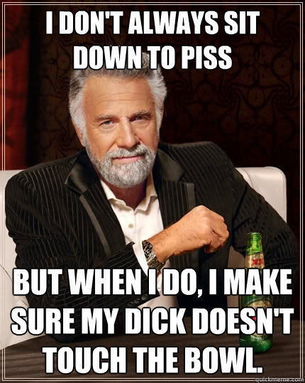 I don't always sit down to piss But when I do, I make sure my dick doesn't touch the bowl.  The Most Interesting Man In The World