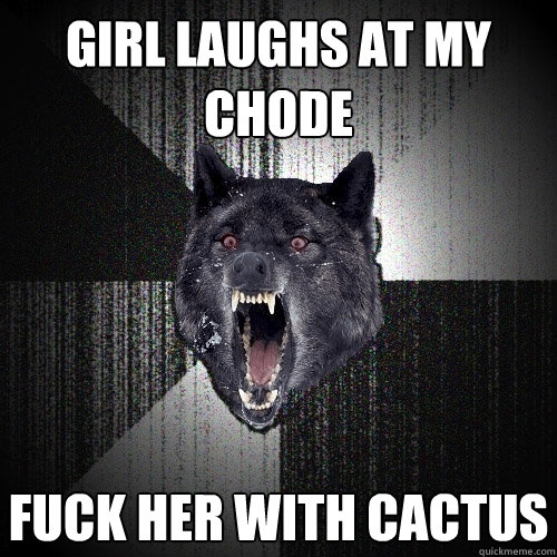Girl laughs at my chode Fuck her with cactus  Insanity Wolf