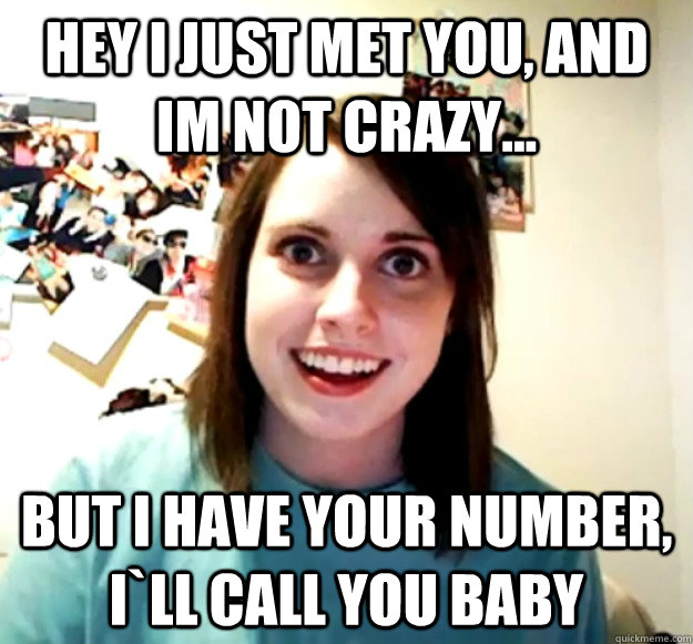 hey I just met you, and im not crazy... but i have your number, i`ll call you baby  Overly Attached Girlfriend