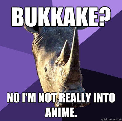 Bukkake? No I'm not really into anime. - Bukkake? No I'm not really into anime.  Sexually Oblivious Rhino