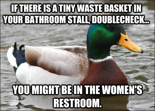 If there is a tiny waste basket in your bathroom stall, doublecheck... you might be in the women's restroom.  Actual Advice Mallard