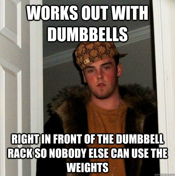 works out with dumbbells Right in front of the dumbbell rack so nobody else can use the weights  Scumbag Steve