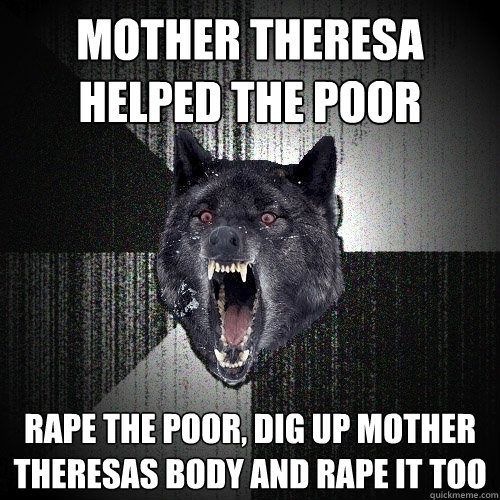 mother theresa helped the poor  rape the poor, dig up Mother theresas body and rape it too  Insanity Wolf