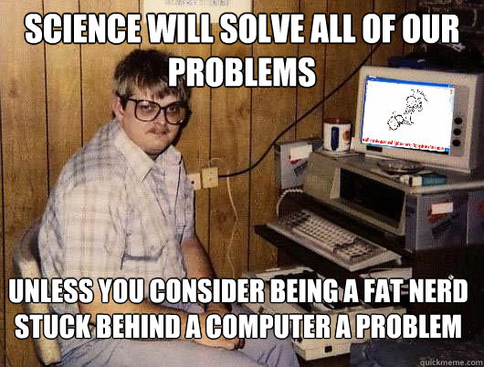 Science will solve all of our problems Unless you consider being a fat nerd stuck behind a computer a problem - Science will solve all of our problems Unless you consider being a fat nerd stuck behind a computer a problem  Average Redditor