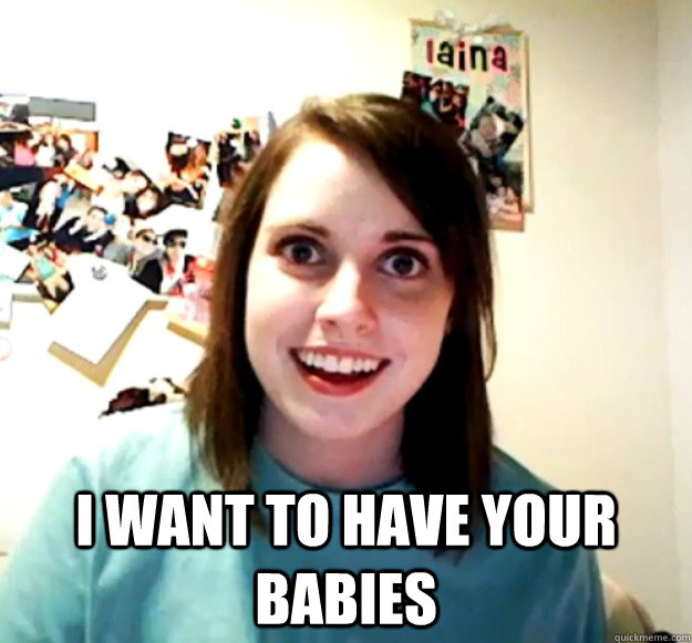 I want to have your babies  Overly Attached Girlfriend