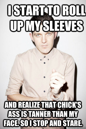 I start to roll up my sleeves and realize that chick's ass is tanner than my face. So I stop and stare. - I start to roll up my sleeves and realize that chick's ass is tanner than my face. So I stop and stare.  Dillon Francis
