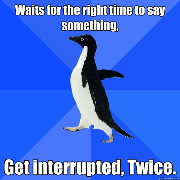 Waits for the right time to say something, Get interrupted, Twice.  Socially Awkward Penguin