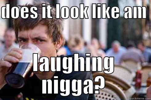 DOES IT LOOK LIKE AM  LAUGHING NIGGA? Lazy College Senior