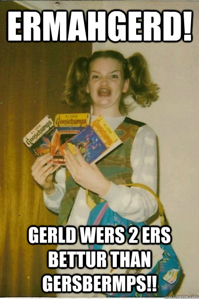 Ermahgerd! Gerld Wers 2 ers bettur than gersbermps!!  BERKS