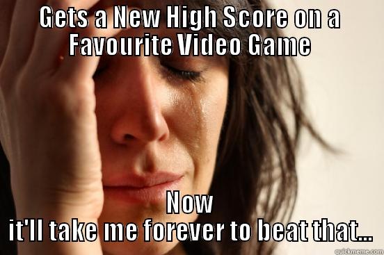 GETS A NEW HIGH SCORE ON A FAVOURITE VIDEO GAME NOW IT'LL TAKE ME FOREVER TO BEAT THAT... First World Problems
