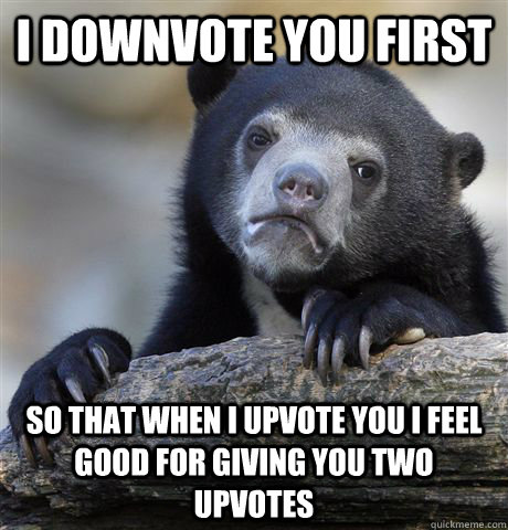 I DOWNVOTE YOU FIRST  SO THAT WHEN I UPVOTE YOU I FEEL GOOD FOR GIVING YOU TWO UPVOTES  Confession Bear