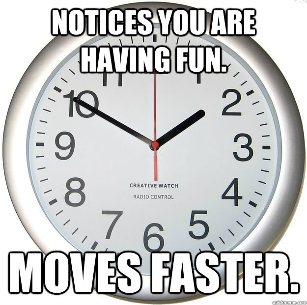 Notices you are having fun. Moves faster.  