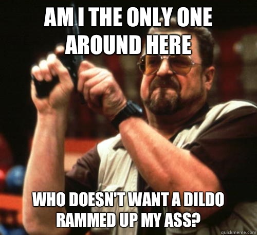 Am i the only one around here Who doesn't want a dildo rammed up my ass?  Am I The Only One Around Here