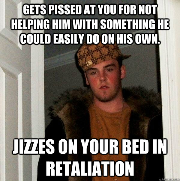 Gets pissed at you for not helping him with something he could easily do on his own. jizzes on your bed in retaliation  - Gets pissed at you for not helping him with something he could easily do on his own. jizzes on your bed in retaliation   Scumbag Steve