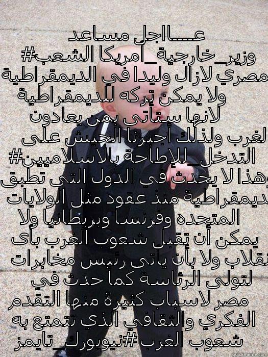 انتم عبيد ---- اتقالت على بلاطة يا عبيد البياد عــــااجل مساعد #وزير_خارجية_أمريكا الشعب المصري لازال وليدا في الديمقراطية ولا يمكن تركه للديمقراطية لانها ستأتى بمن يعادون الغرب ولذلك أجبرنا الجيش على #التدخل_للإطاحة بالاسلاميين وهذا لا يحدث في الدول التى تطبق الديمقراطية منذ عقود مثل الولايات المتحده Baby Godfather