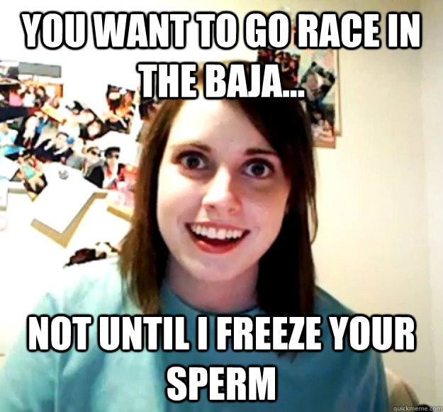 You want to go race in the baja... not until i freeze your sperm  Overly Attached Girlfriend