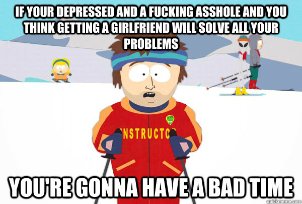 If your depressed and a fucking asshole and you think getting a girlfriend will solve all your problems You're gonna have a bad time  Super Cool Ski Instructor